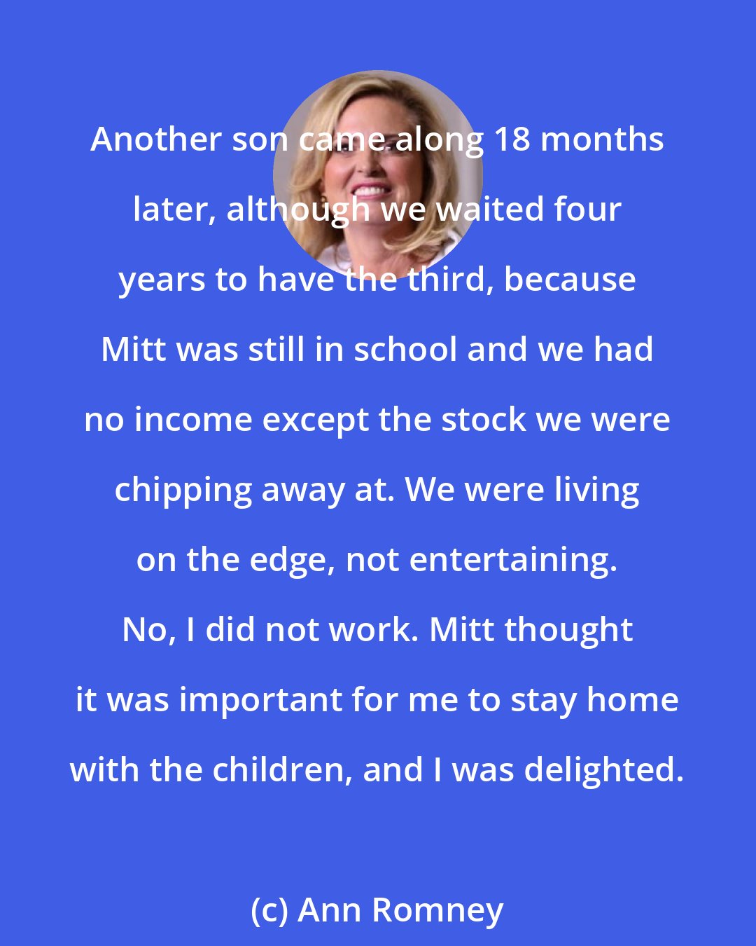 Ann Romney: Another son came along 18 months later, although we waited four years to have the third, because Mitt was still in school and we had no income except the stock we were chipping away at. We were living on the edge, not entertaining. No, I did not work. Mitt thought it was important for me to stay home with the children, and I was delighted.