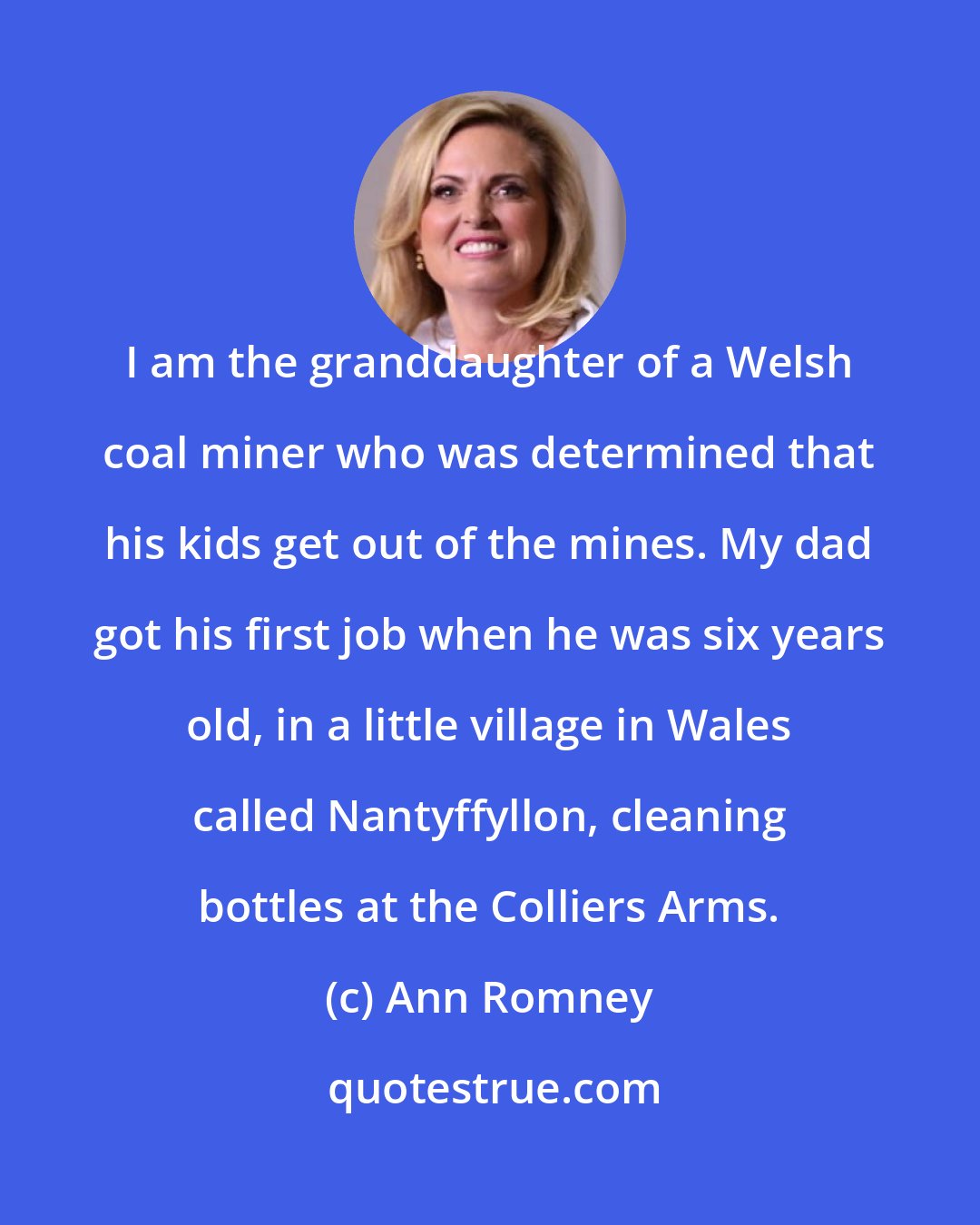 Ann Romney: I am the granddaughter of a Welsh coal miner who was determined that his kids get out of the mines. My dad got his first job when he was six years old, in a little village in Wales called Nantyffyllon, cleaning bottles at the Colliers Arms.