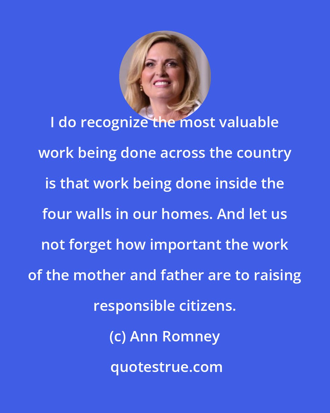 Ann Romney: I do recognize the most valuable work being done across the country is that work being done inside the four walls in our homes. And let us not forget how important the work of the mother and father are to raising responsible citizens.