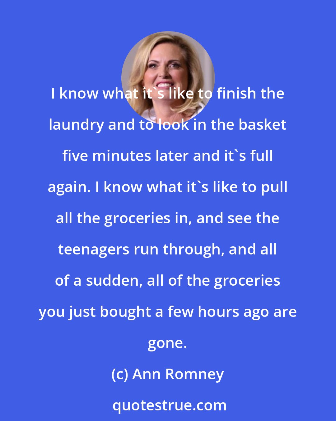 Ann Romney: I know what it's like to finish the laundry and to look in the basket five minutes later and it's full again. I know what it's like to pull all the groceries in, and see the teenagers run through, and all of a sudden, all of the groceries you just bought a few hours ago are gone.