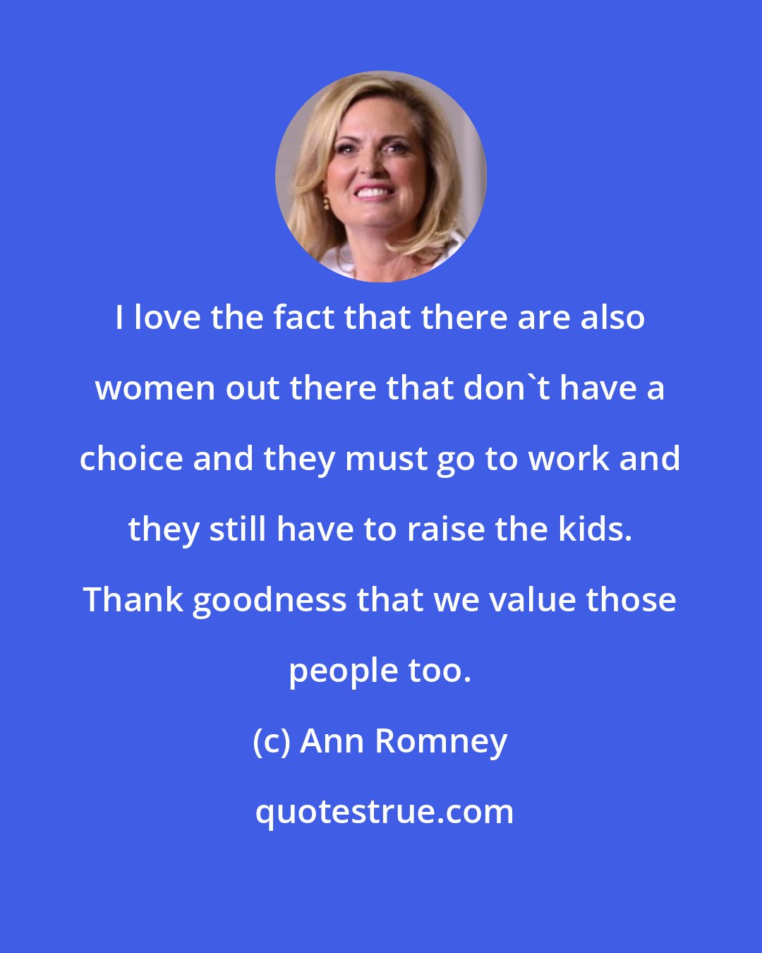 Ann Romney: I love the fact that there are also women out there that don't have a choice and they must go to work and they still have to raise the kids. Thank goodness that we value those people too.