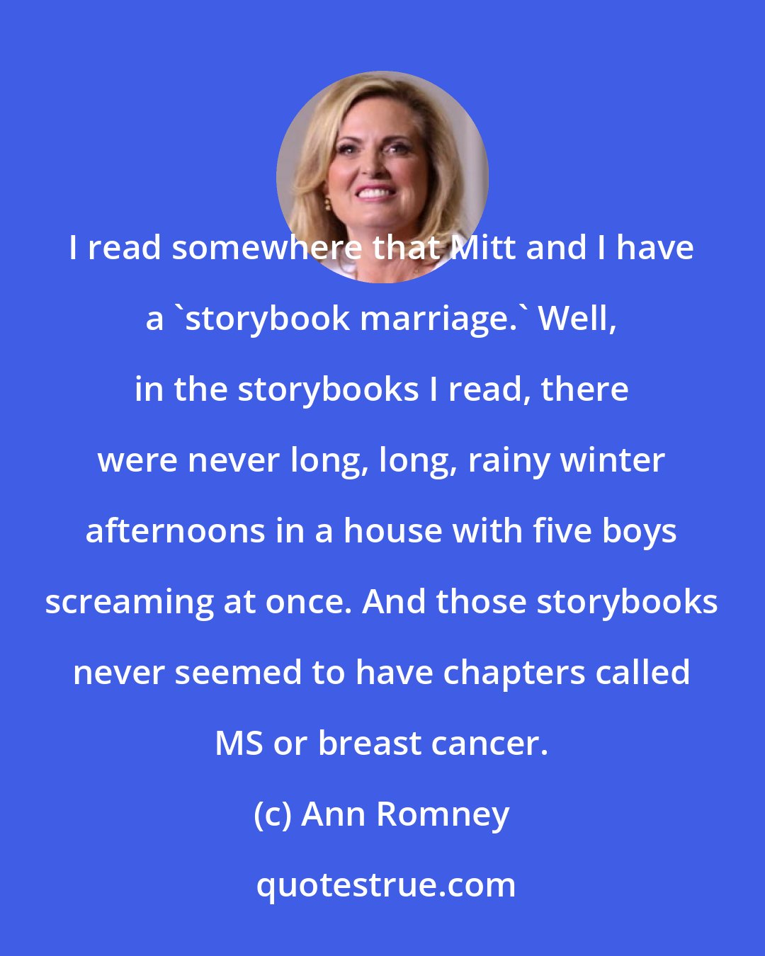 Ann Romney: I read somewhere that Mitt and I have a 'storybook marriage.' Well, in the storybooks I read, there were never long, long, rainy winter afternoons in a house with five boys screaming at once. And those storybooks never seemed to have chapters called MS or breast cancer.