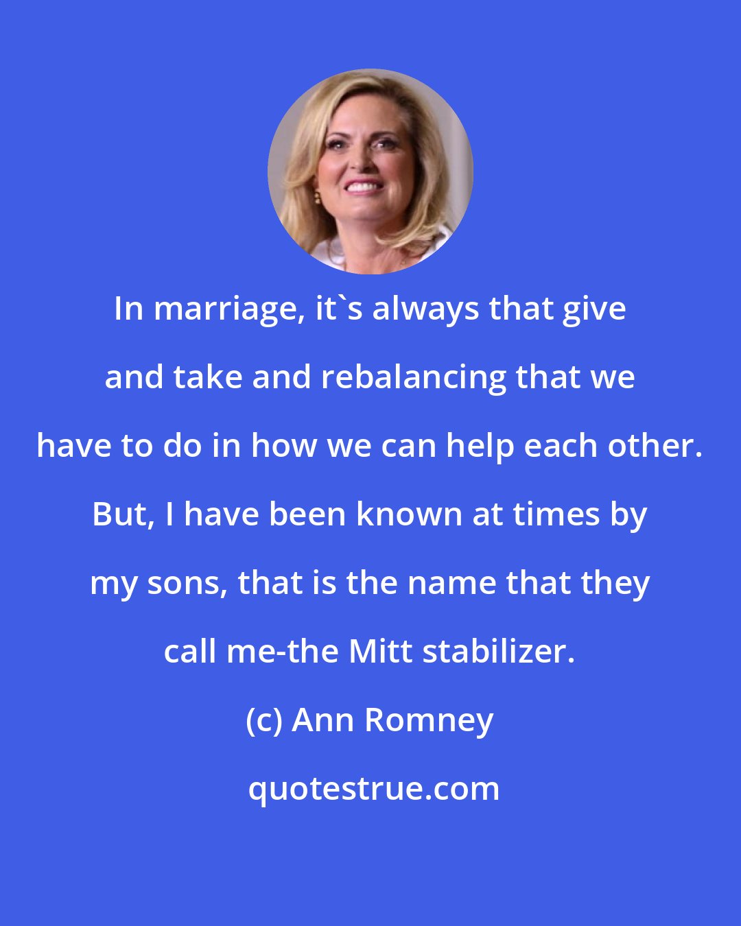 Ann Romney: In marriage, it's always that give and take and rebalancing that we have to do in how we can help each other. But, I have been known at times by my sons, that is the name that they call me-the Mitt stabilizer.