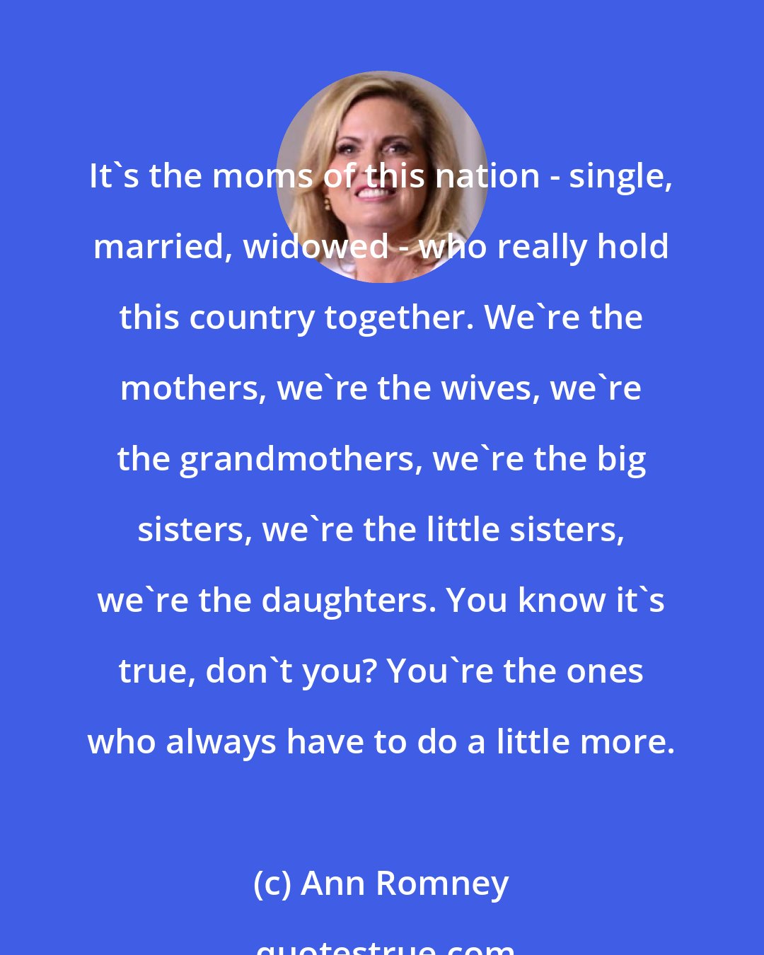 Ann Romney: It's the moms of this nation - single, married, widowed - who really hold this country together. We're the mothers, we're the wives, we're the grandmothers, we're the big sisters, we're the little sisters, we're the daughters. You know it's true, don't you? You're the ones who always have to do a little more.