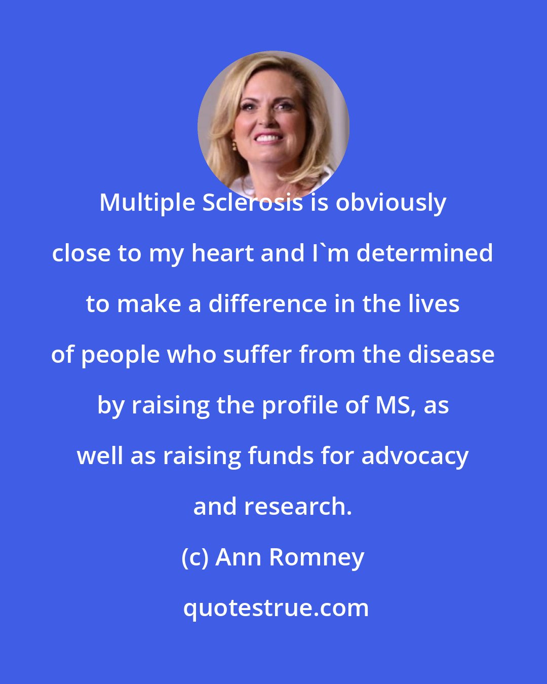 Ann Romney: Multiple Sclerosis is obviously close to my heart and I'm determined to make a difference in the lives of people who suffer from the disease by raising the profile of MS, as well as raising funds for advocacy and research.