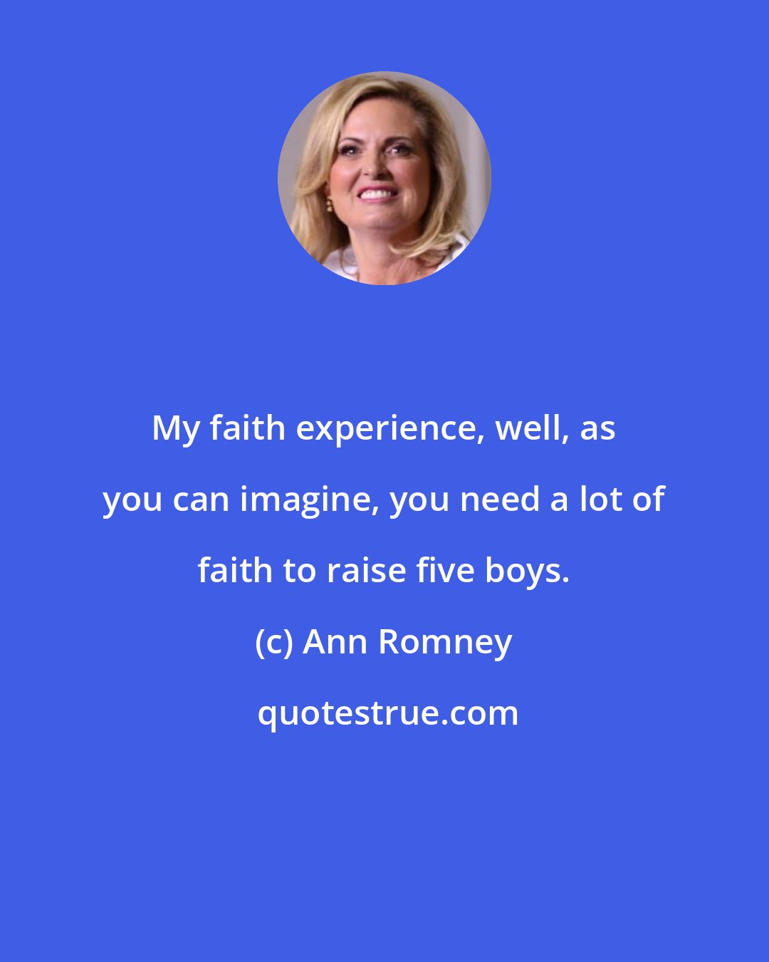Ann Romney: My faith experience, well, as you can imagine, you need a lot of faith to raise five boys.