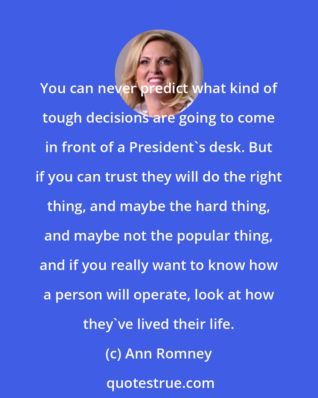 Ann Romney: You can never predict what kind of tough decisions are going to come in front of a President's desk. But if you can trust they will do the right thing, and maybe the hard thing, and maybe not the popular thing, and if you really want to know how a person will operate, look at how they've lived their life.