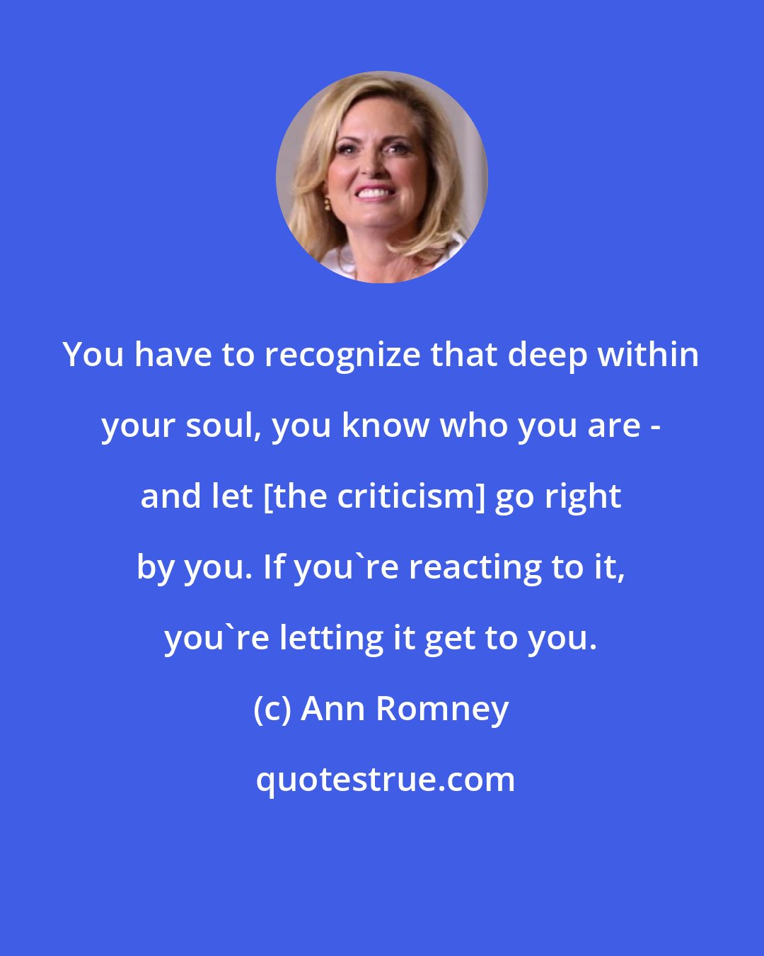 Ann Romney: You have to recognize that deep within your soul, you know who you are - and let [the criticism] go right by you. If you're reacting to it, you're letting it get to you.