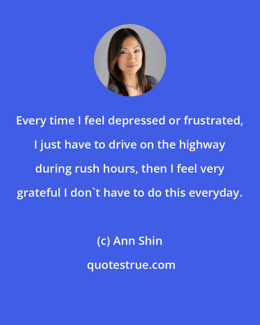Ann Shin: Every time I feel depressed or frustrated, I just have to drive on the highway during rush hours, then I feel very grateful I don't have to do this everyday.