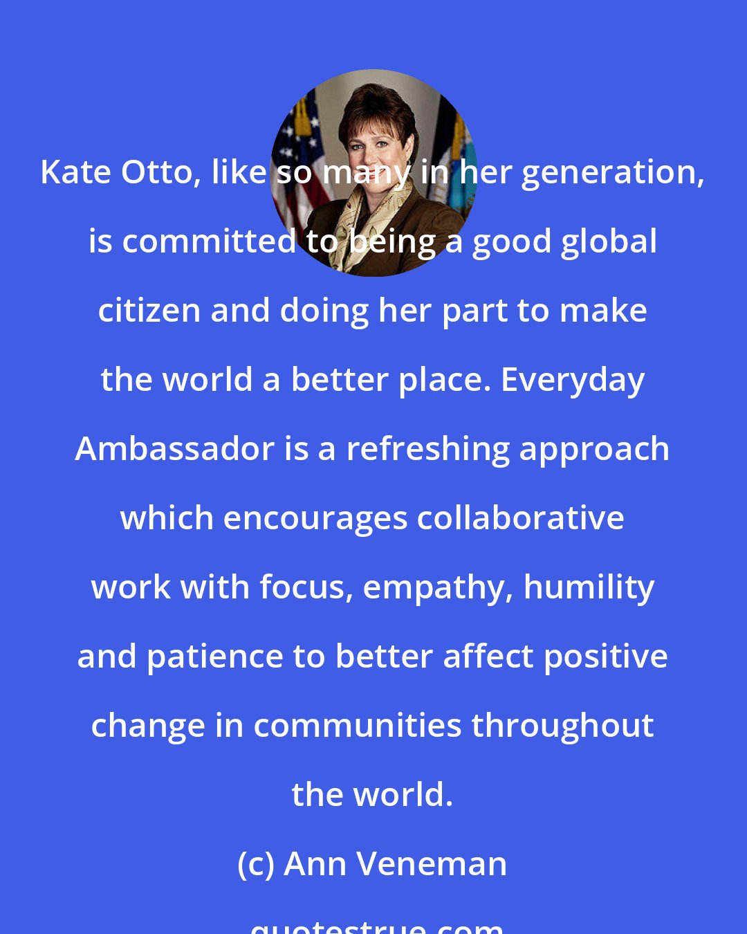 Ann Veneman: Kate Otto, like so many in her generation, is committed to being a good global citizen and doing her part to make the world a better place. Everyday Ambassador is a refreshing approach which encourages collaborative work with focus, empathy, humility and patience to better affect positive change in communities throughout the world.