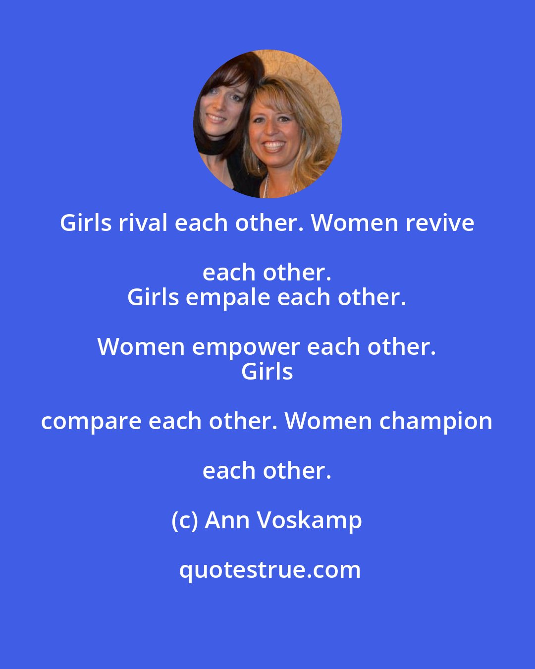 Ann Voskamp: Girls rival each other. Women revive each other. 
 Girls empale each other. Women empower each other. 
 Girls compare each other. Women champion each other.