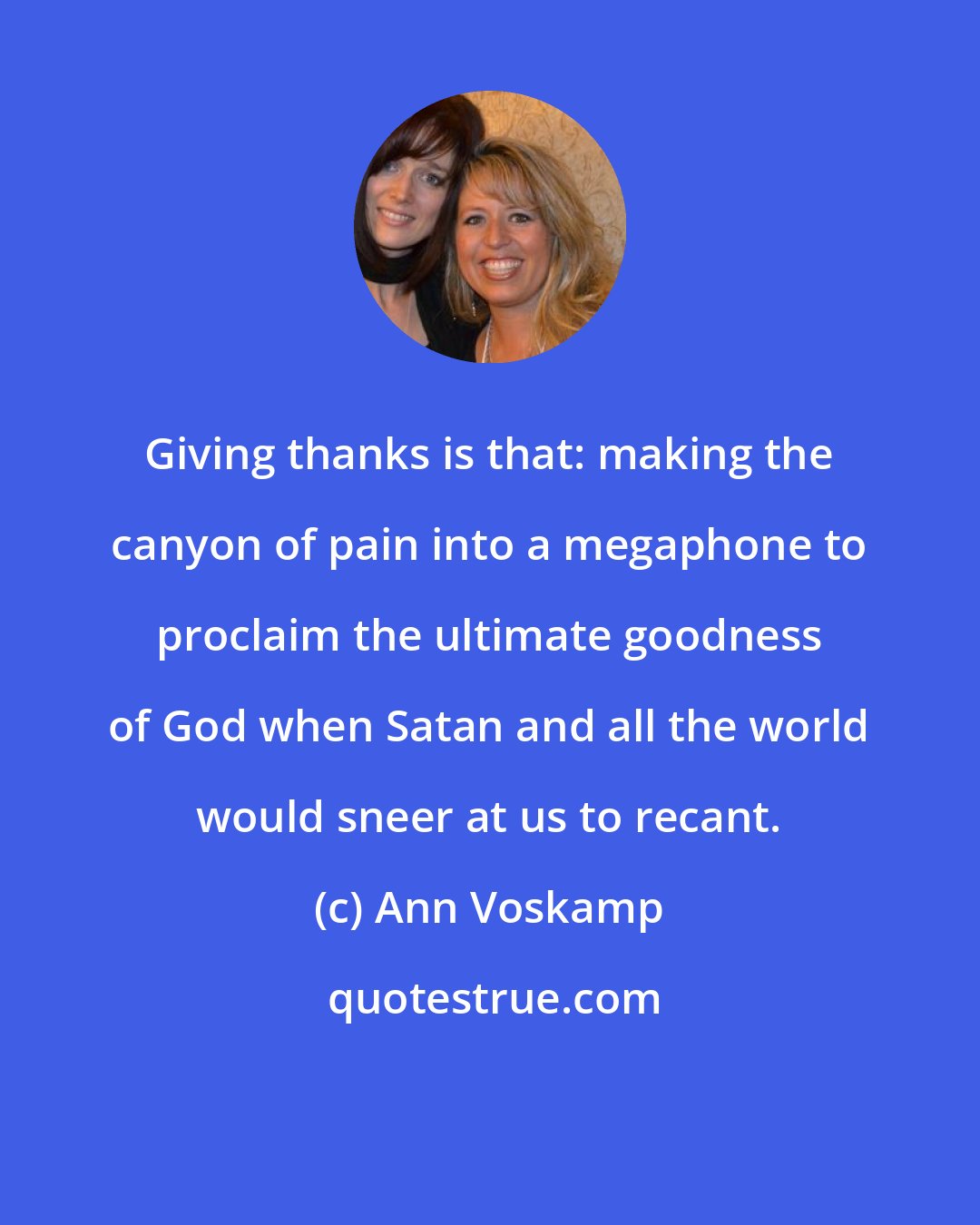 Ann Voskamp: Giving thanks is that: making the canyon of pain into a megaphone to proclaim the ultimate goodness of God when Satan and all the world would sneer at us to recant.