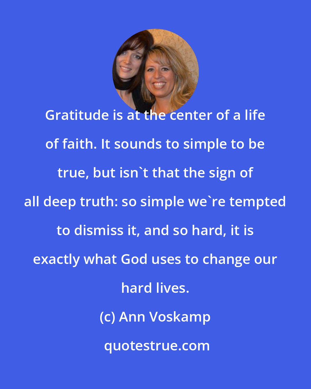 Ann Voskamp: Gratitude is at the center of a life of faith. It sounds to simple to be true, but isn't that the sign of all deep truth: so simple we're tempted to dismiss it, and so hard, it is exactly what God uses to change our hard lives.