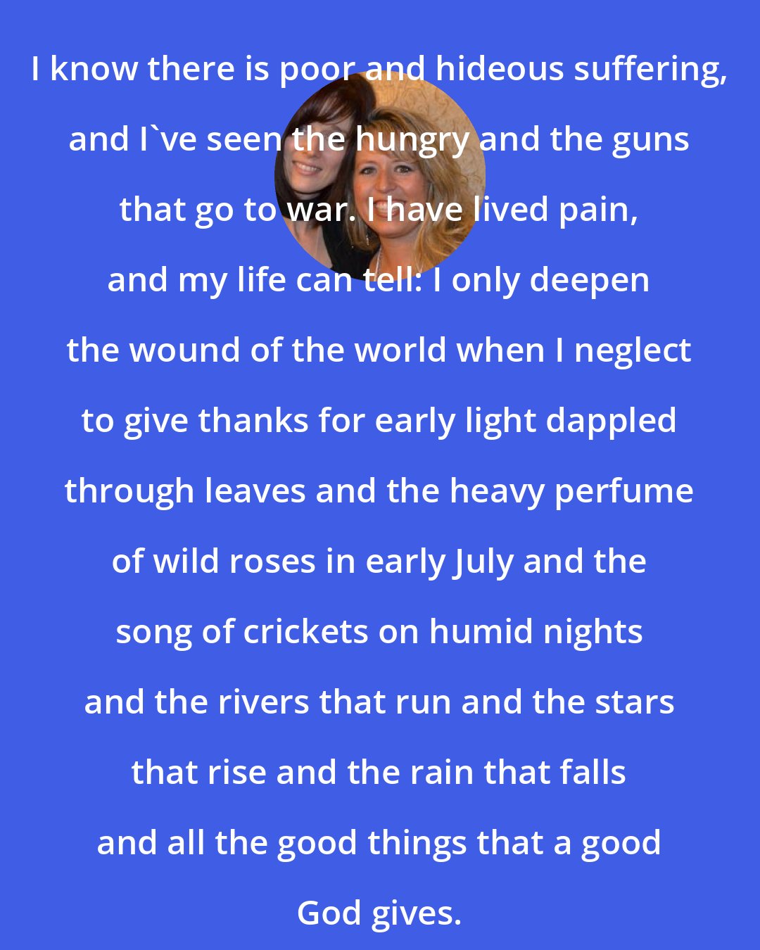 Ann Voskamp: I know there is poor and hideous suffering, and I've seen the hungry and the guns that go to war. I have lived pain, and my life can tell: I only deepen the wound of the world when I neglect to give thanks for early light dappled through leaves and the heavy perfume of wild roses in early July and the song of crickets on humid nights and the rivers that run and the stars that rise and the rain that falls and all the good things that a good God gives.