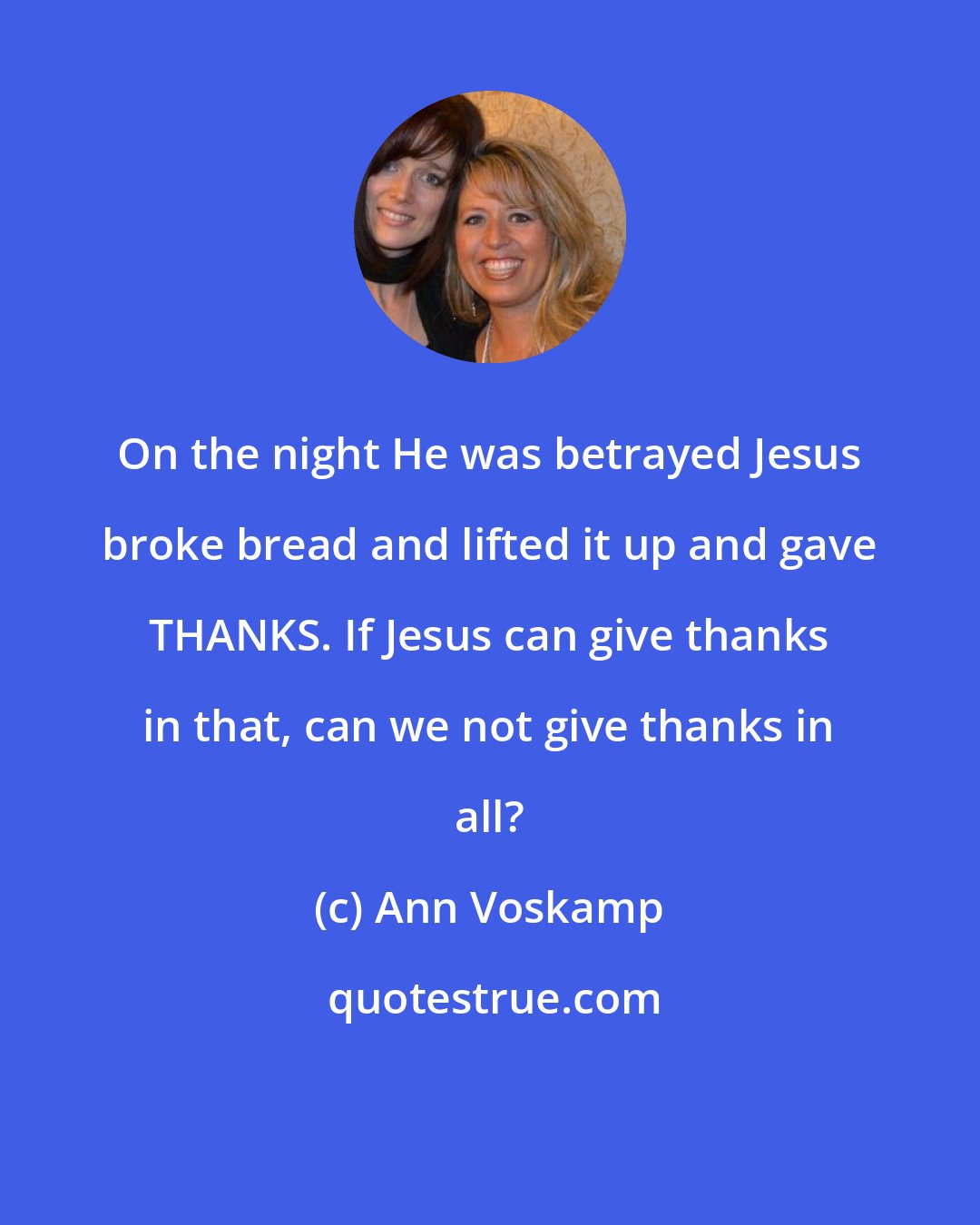 Ann Voskamp: On the night He was betrayed Jesus broke bread and lifted it up and gave THANKS. If Jesus can give thanks in that, can we not give thanks in all?