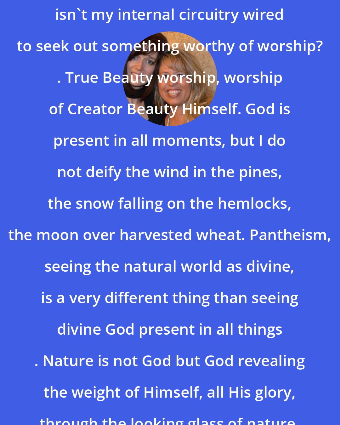 Ann Voskamp: I have to seek God beauty. Because isn't my internal circuitry wired to seek out something worthy of worship? . True Beauty worship, worship of Creator Beauty Himself. God is present in all moments, but I do not deify the wind in the pines, the snow falling on the hemlocks, the moon over harvested wheat. Pantheism, seeing the natural world as divine, is a very different thing than seeing divine God present in all things . Nature is not God but God revealing the weight of Himself, all His glory, through the looking glass of nature.