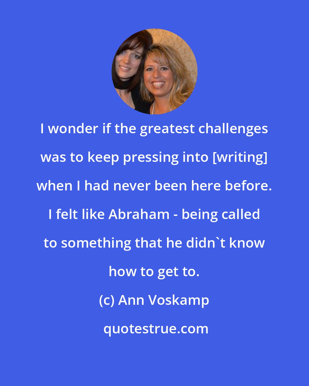 Ann Voskamp: I wonder if the greatest challenges was to keep pressing into [writing] when I had never been here before. I felt like Abraham - being called to something that he didn't know how to get to.