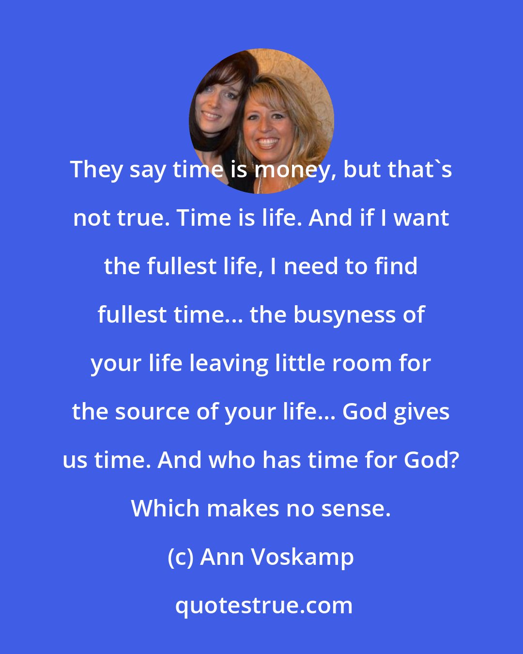 Ann Voskamp: They say time is money, but that's not true. Time is life. And if I want the fullest life, I need to find fullest time... the busyness of your life leaving little room for the source of your life... God gives us time. And who has time for God? Which makes no sense.