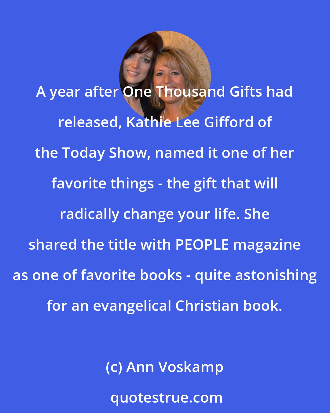 Ann Voskamp: A year after One Thousand Gifts had released, Kathie Lee Gifford of the Today Show, named it one of her favorite things - the gift that will radically change your life. She shared the title with PEOPLE magazine as one of favorite books - quite astonishing for an evangelical Christian book.