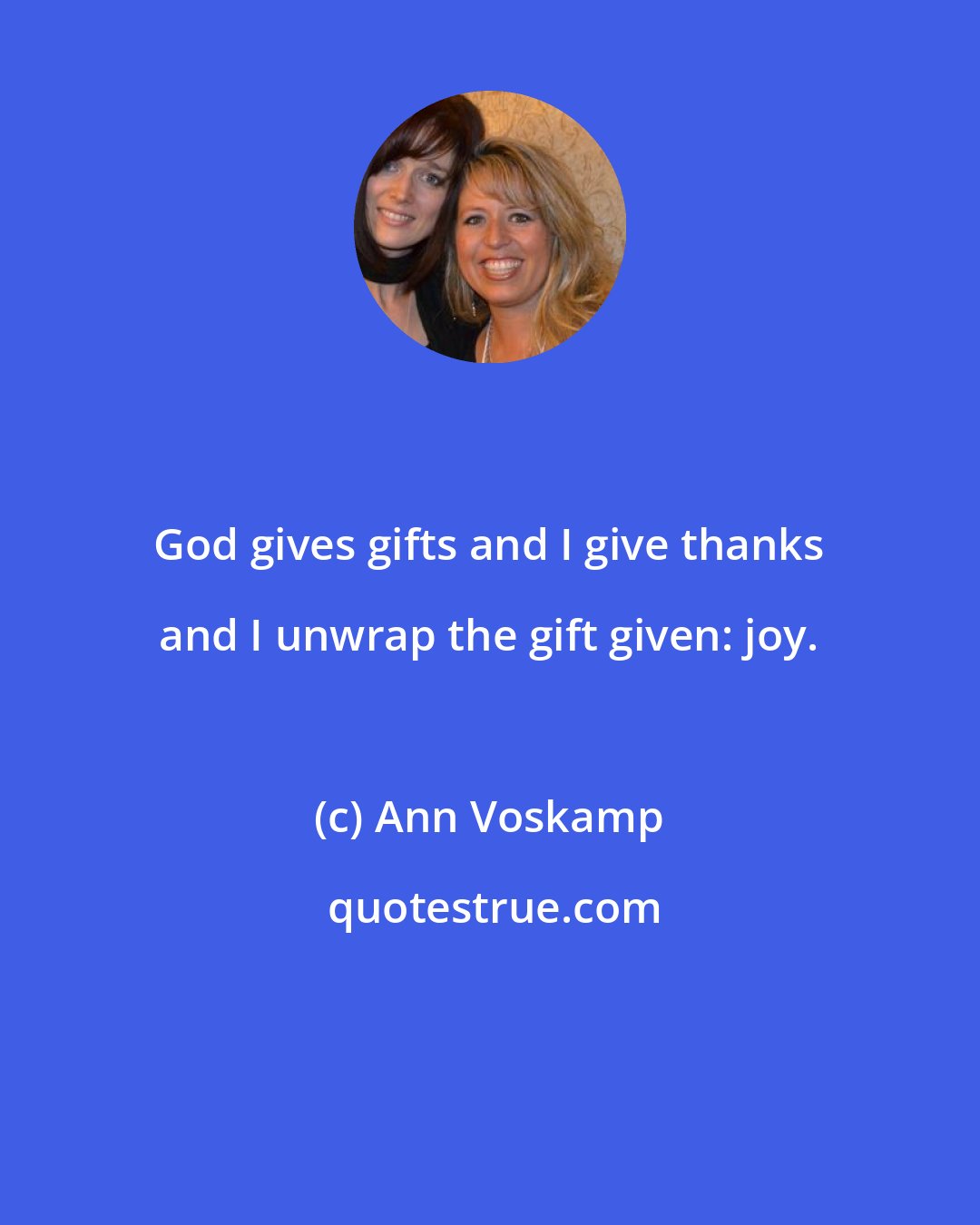 Ann Voskamp: God gives gifts and I give thanks and I unwrap the gift given: joy.