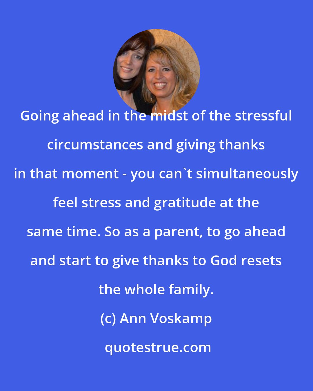 Ann Voskamp: Going ahead in the midst of the stressful circumstances and giving thanks in that moment - you can't simultaneously feel stress and gratitude at the same time. So as a parent, to go ahead and start to give thanks to God resets the whole family.