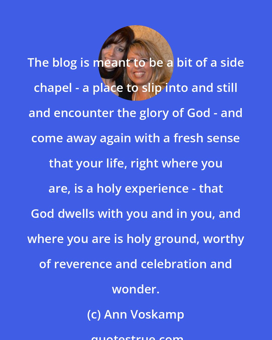 Ann Voskamp: The blog is meant to be a bit of a side chapel - a place to slip into and still and encounter the glory of God - and come away again with a fresh sense that your life, right where you are, is a holy experience - that God dwells with you and in you, and where you are is holy ground, worthy of reverence and celebration and wonder.