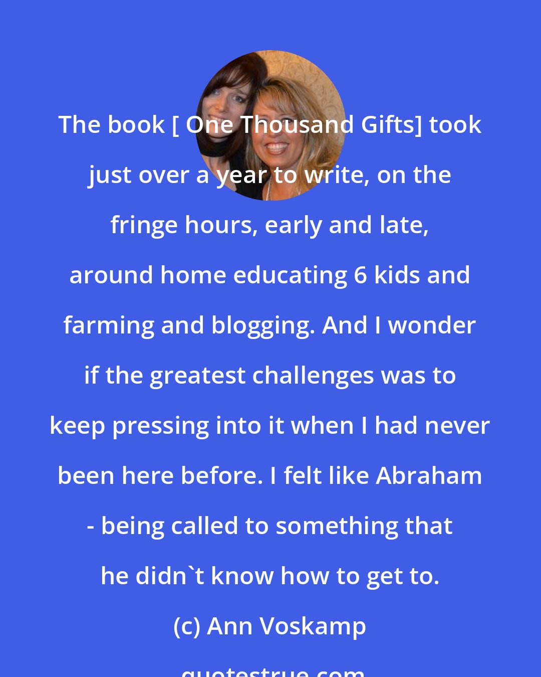 Ann Voskamp: The book [ One Thousand Gifts] took just over a year to write, on the fringe hours, early and late, around home educating 6 kids and farming and blogging. And I wonder if the greatest challenges was to keep pressing into it when I had never been here before. I felt like Abraham - being called to something that he didn't know how to get to.