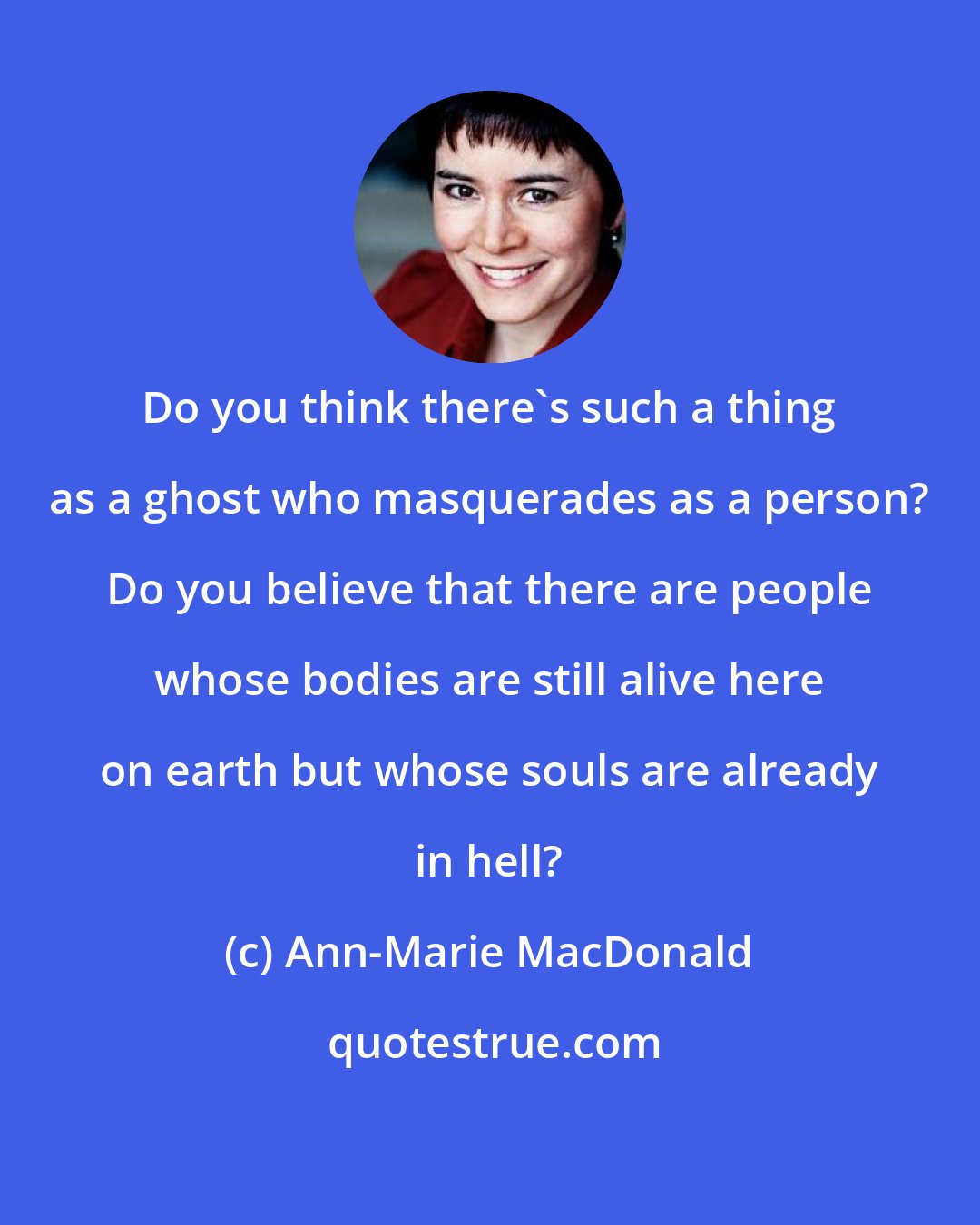 Ann-Marie MacDonald: Do you think there's such a thing as a ghost who masquerades as a person? Do you believe that there are people whose bodies are still alive here on earth but whose souls are already in hell?