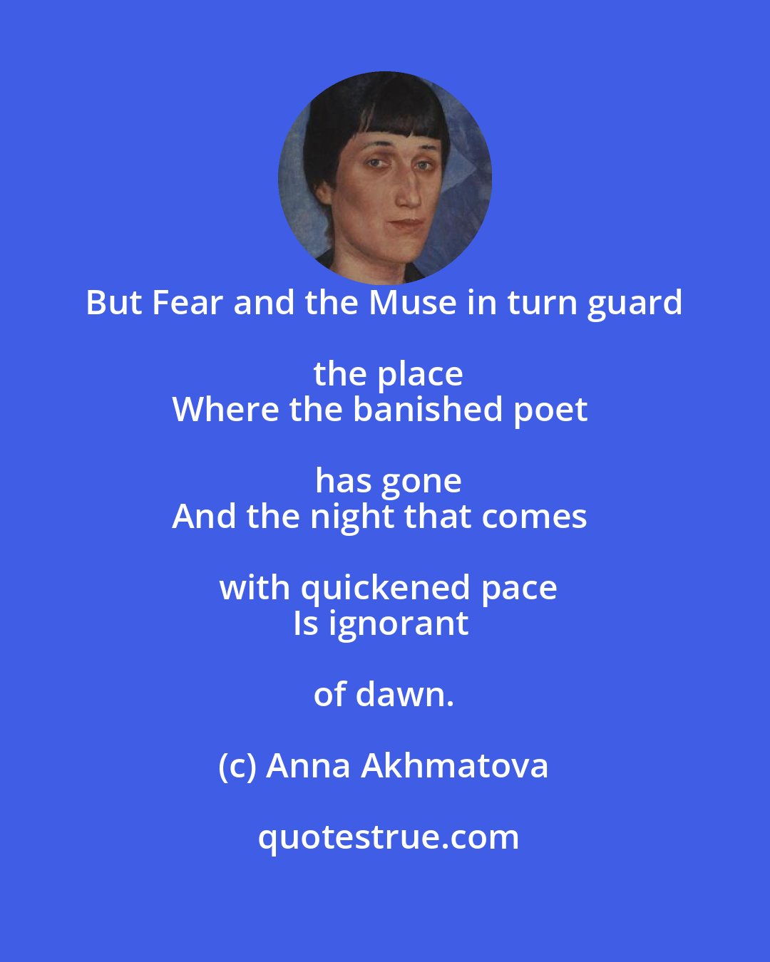 Anna Akhmatova: But Fear and the Muse in turn guard the place
Where the banished poet has gone
And the night that comes with quickened pace
Is ignorant of dawn.