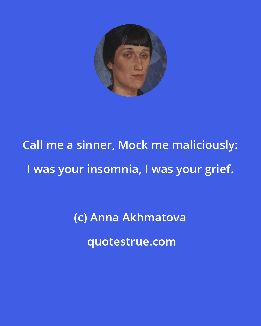 Anna Akhmatova: Call me a sinner, Mock me maliciously: I was your insomnia, I was your grief.