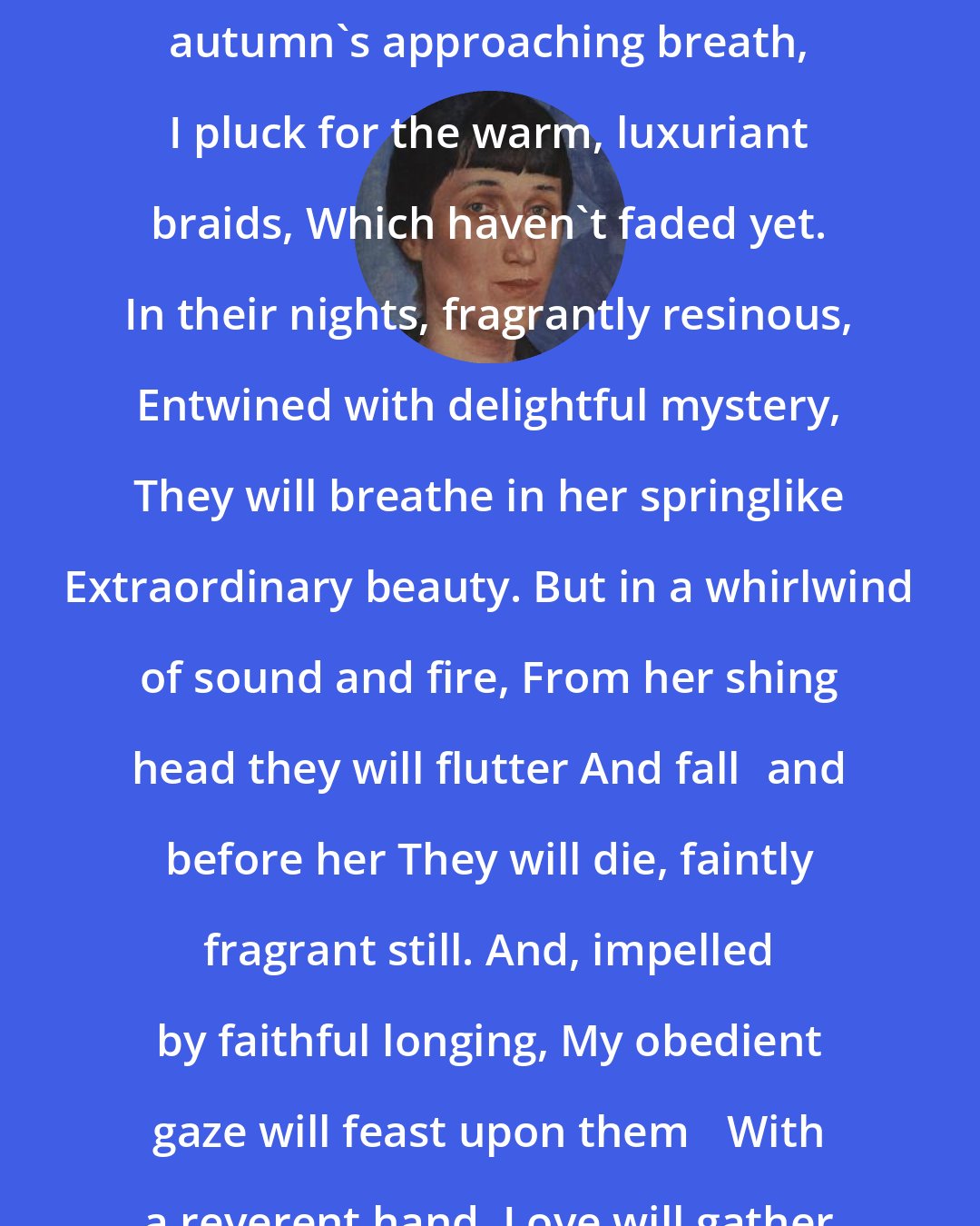 Anna Akhmatova: Flowers, cold from the dew, And autumn's approaching breath, I pluck for the warm, luxuriant braids, Which haven't faded yet. In their nights, fragrantly resinous, Entwined with delightful mystery, They will breathe in her springlike Extraordinary beauty. But in a whirlwind of sound and fire, From her shing head they will flutter And falland before her They will die, faintly fragrant still. And, impelled by faithful longing, My obedient gaze will feast upon them With a reverent hand, Love will gather their rotting remains.