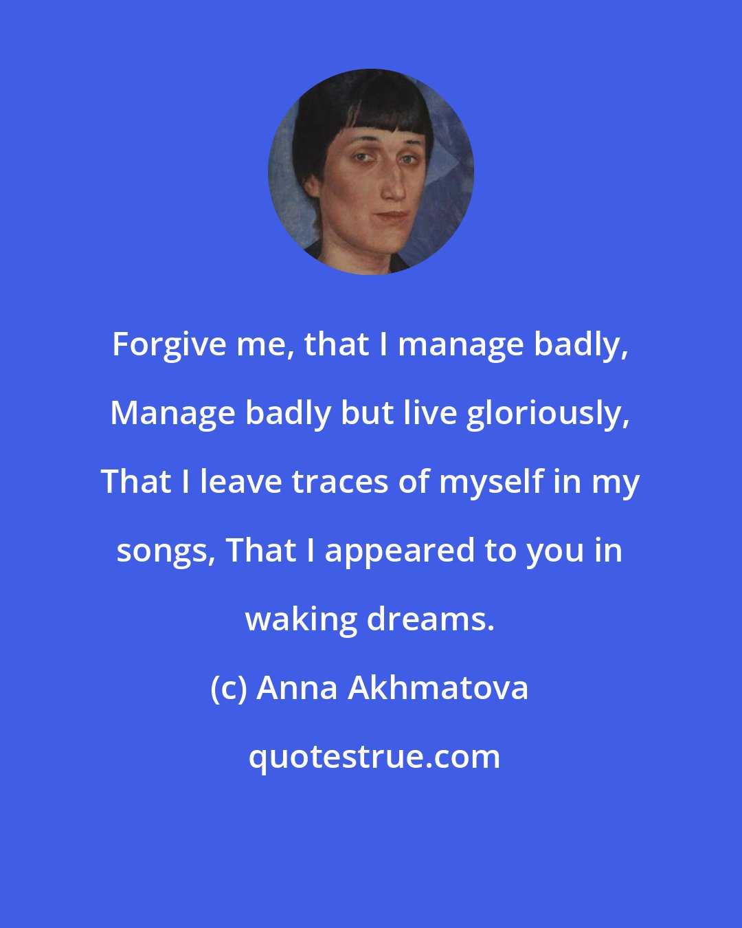 Anna Akhmatova: Forgive me, that I manage badly, Manage badly but live gloriously, That I leave traces of myself in my songs, That I appeared to you in waking dreams.