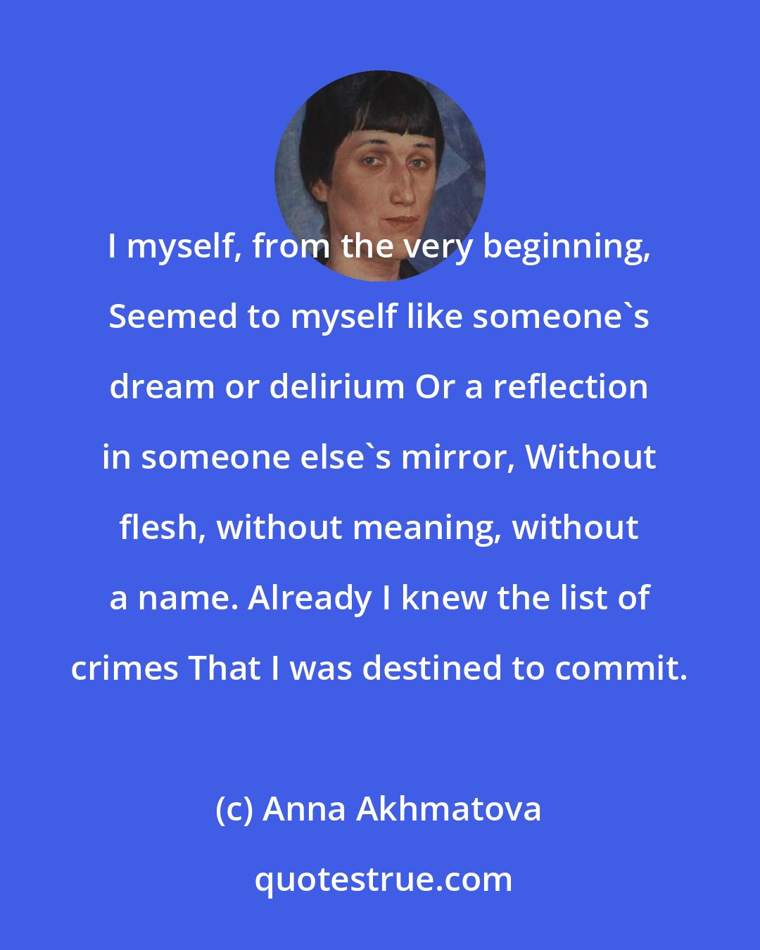 Anna Akhmatova: I myself, from the very beginning, Seemed to myself like someone's dream or delirium Or a reflection in someone else's mirror, Without flesh, without meaning, without a name. Already I knew the list of crimes That I was destined to commit.