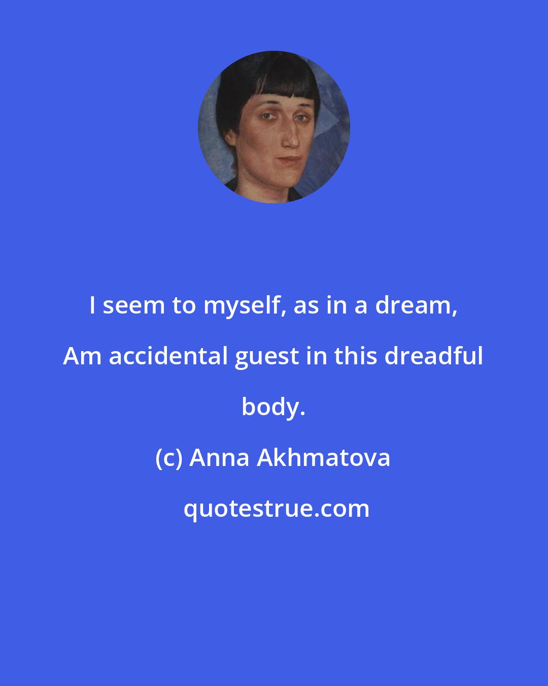 Anna Akhmatova: I seem to myself, as in a dream, Am accidental guest in this dreadful body.