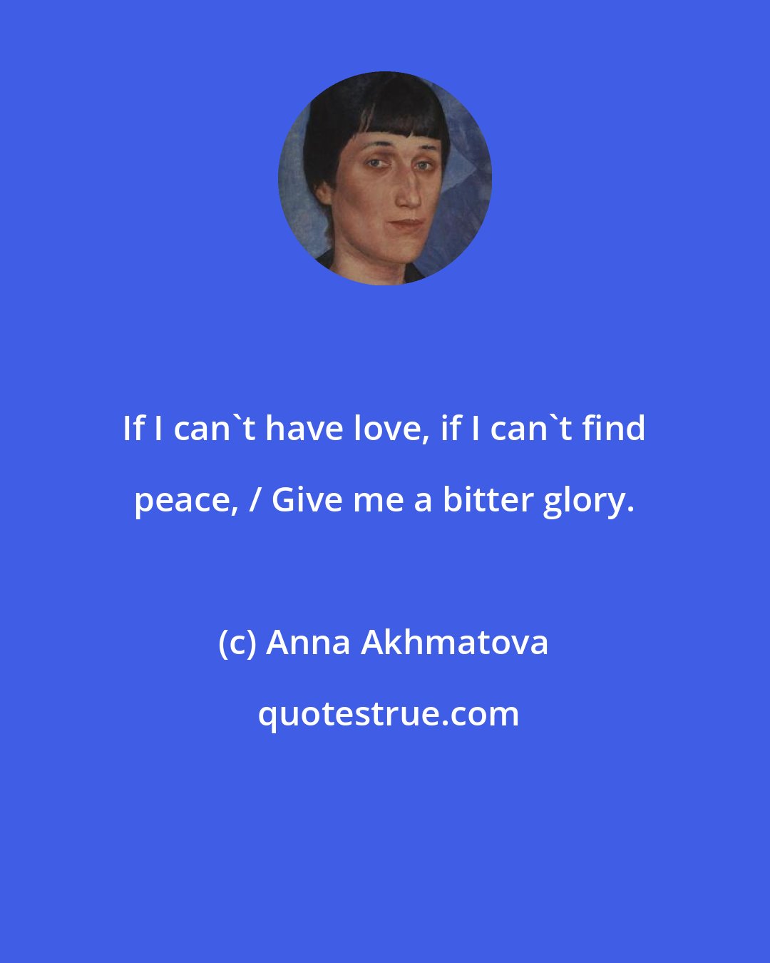 Anna Akhmatova: If I can't have love, if I can't find peace, / Give me a bitter glory.