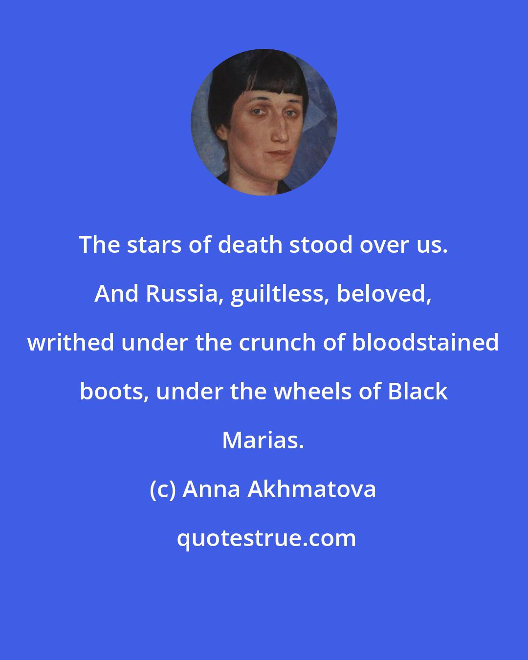 Anna Akhmatova: The stars of death stood over us. And Russia, guiltless, beloved, writhed under the crunch of bloodstained boots, under the wheels of Black Marias.