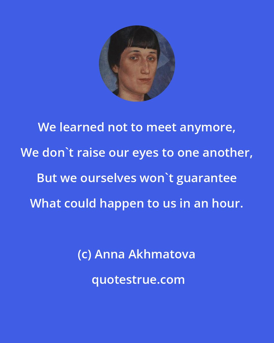 Anna Akhmatova: We learned not to meet anymore, We don't raise our eyes to one another, But we ourselves won't guarantee What could happen to us in an hour.