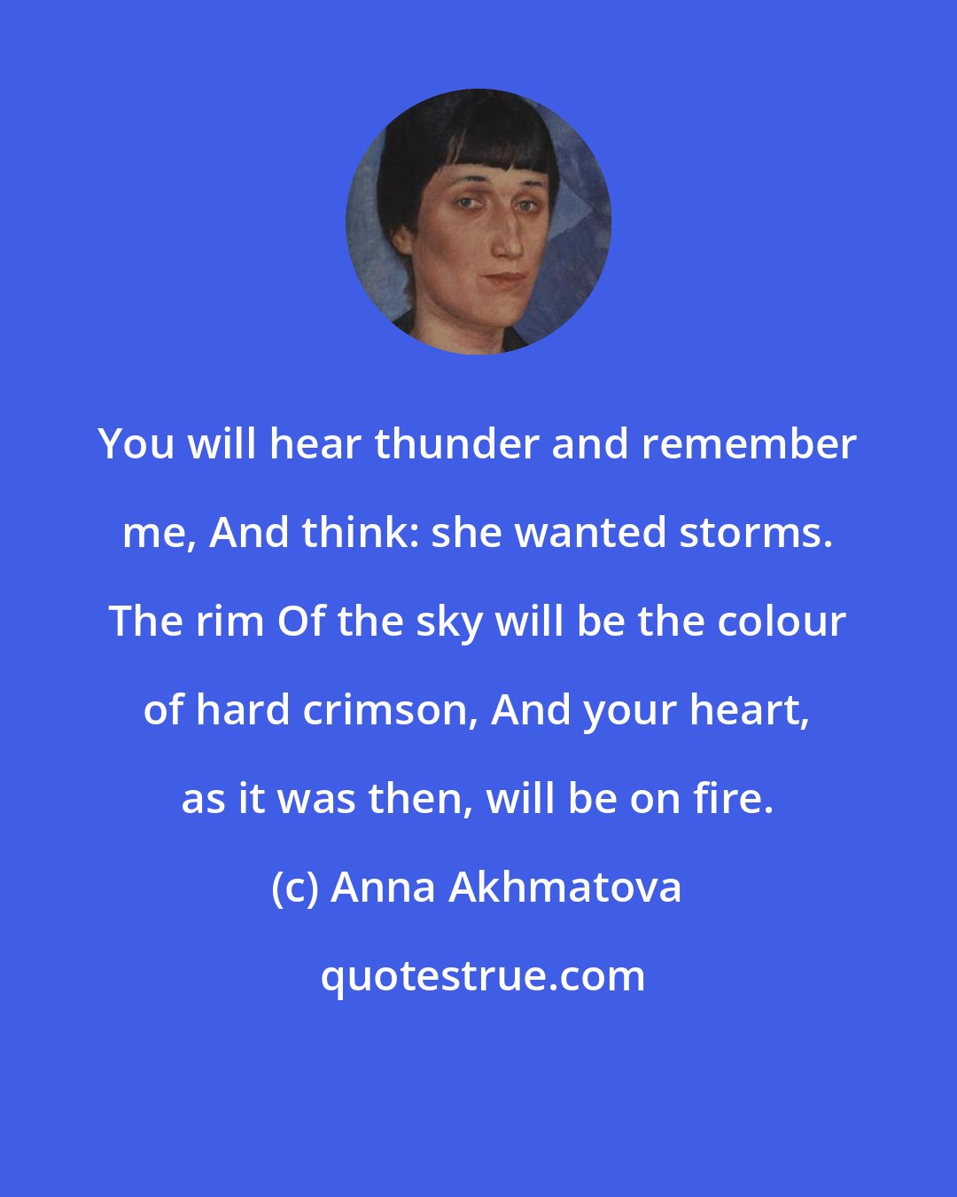 Anna Akhmatova: You will hear thunder and remember me, And think: she wanted storms. The rim Of the sky will be the colour of hard crimson, And your heart, as it was then, will be on fire.