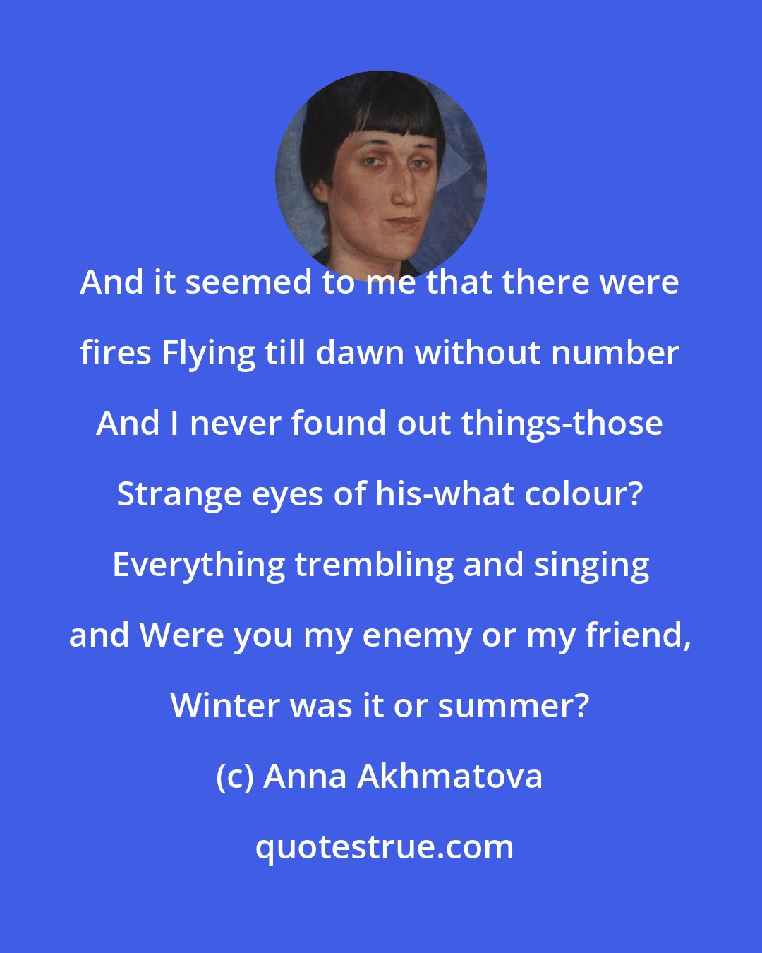 Anna Akhmatova: And it seemed to me that there were fires Flying till dawn without number And I never found out things-those Strange eyes of his-what colour? Everything trembling and singing and Were you my enemy or my friend, Winter was it or summer?