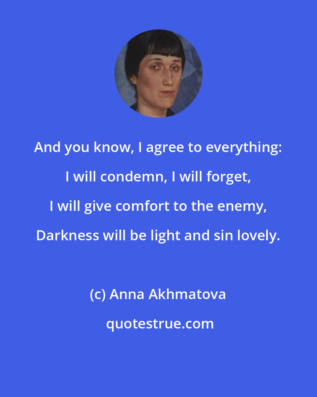 Anna Akhmatova: And you know, I agree to everything: I will condemn, I will forget, I will give comfort to the enemy, Darkness will be light and sin lovely.