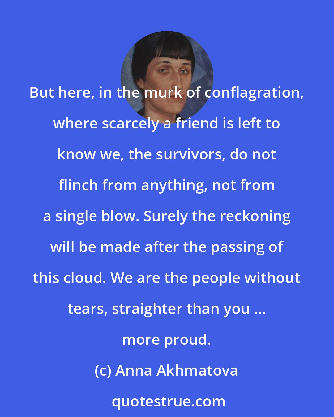 Anna Akhmatova: But here, in the murk of conflagration, where scarcely a friend is left to know we, the survivors, do not flinch from anything, not from a single blow. Surely the reckoning will be made after the passing of this cloud. We are the people without tears, straighter than you ... more proud.