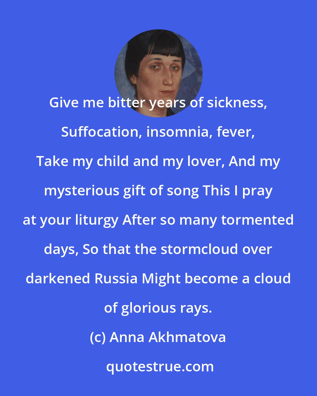 Anna Akhmatova: Give me bitter years of sickness, Suffocation, insomnia, fever, Take my child and my lover, And my mysterious gift of song This I pray at your liturgy After so many tormented days, So that the stormcloud over darkened Russia Might become a cloud of glorious rays.