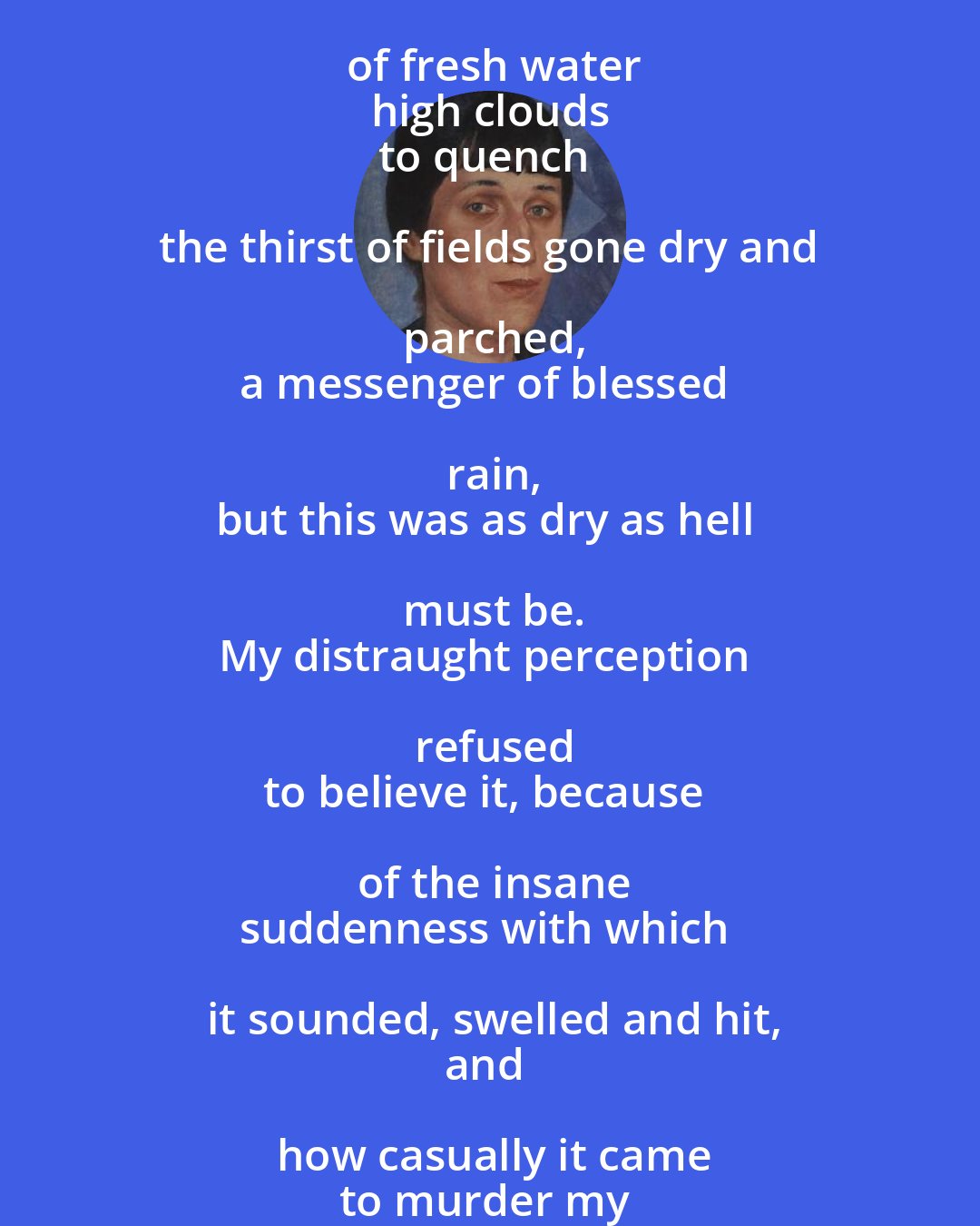 Anna Akhmatova: Natural thunder heralds the wetness of fresh water
high clouds
to quench the thirst of fields gone dry and parched,
a messenger of blessed rain,
but this was as dry as hell must be.
My distraught perception refused
to believe it, because of the insane
suddenness with which it sounded, swelled and hit,
and how casually it came
to murder my child.