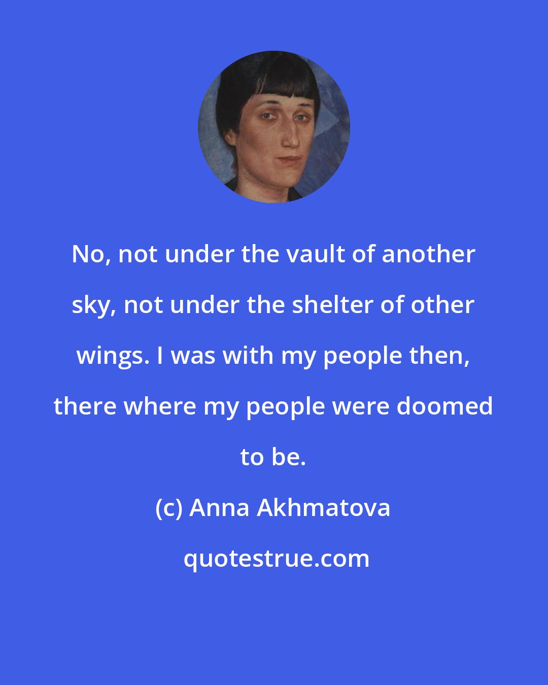 Anna Akhmatova: No, not under the vault of another sky, not under the shelter of other wings. I was with my people then, there where my people were doomed to be.