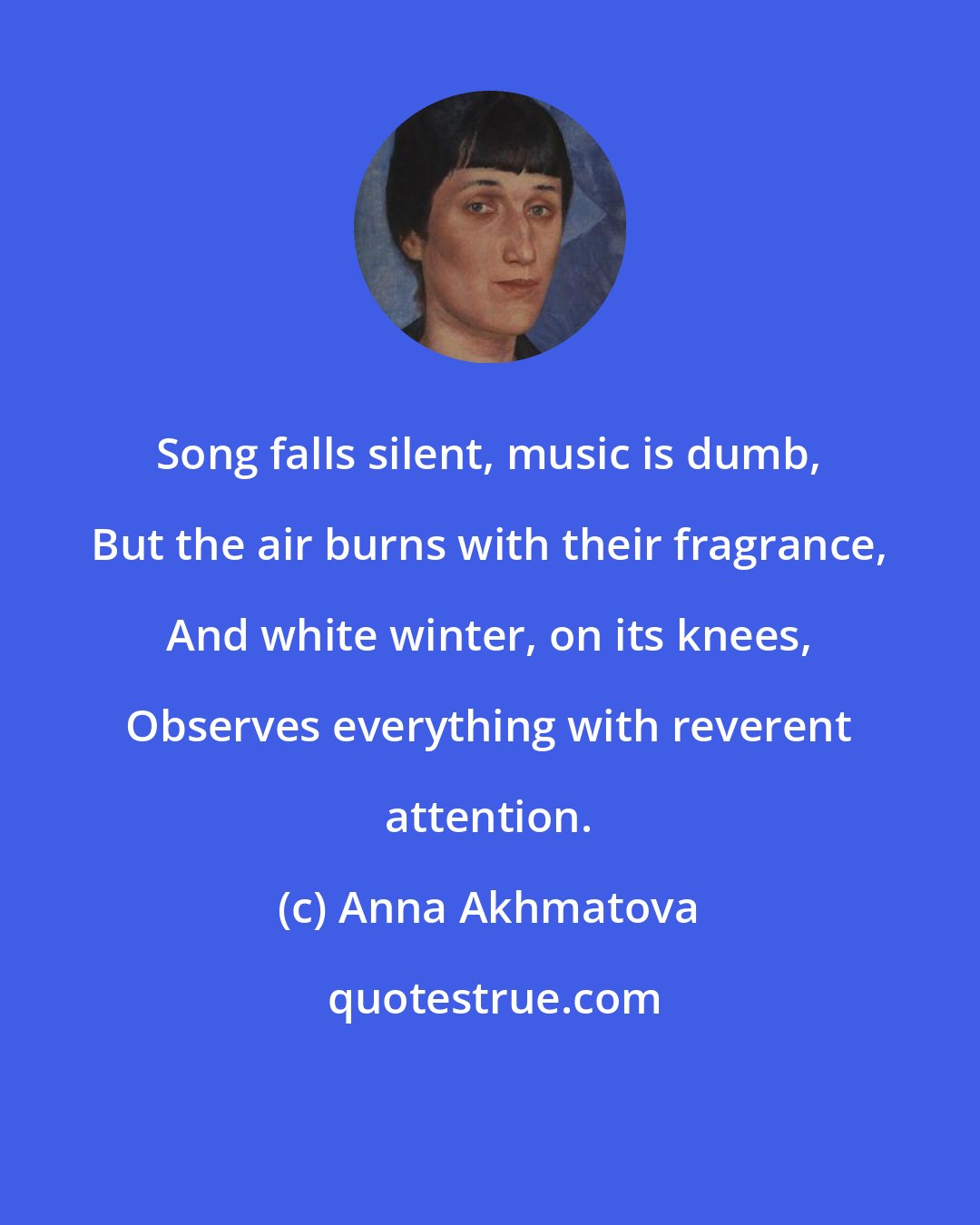 Anna Akhmatova: Song falls silent, music is dumb, But the air burns with their fragrance, And white winter, on its knees, Observes everything with reverent attention.