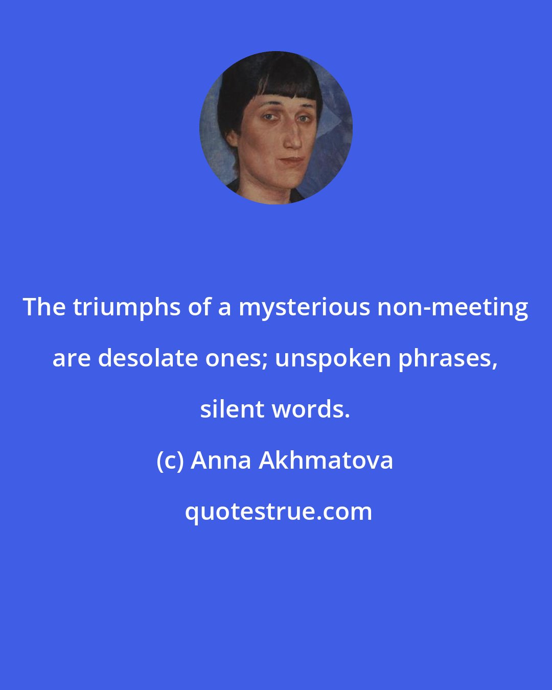 Anna Akhmatova: The triumphs of a mysterious non-meeting are desolate ones; unspoken phrases, silent words.