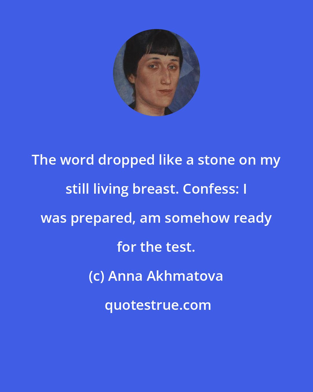 Anna Akhmatova: The word dropped like a stone on my still living breast. Confess: I was prepared, am somehow ready for the test.