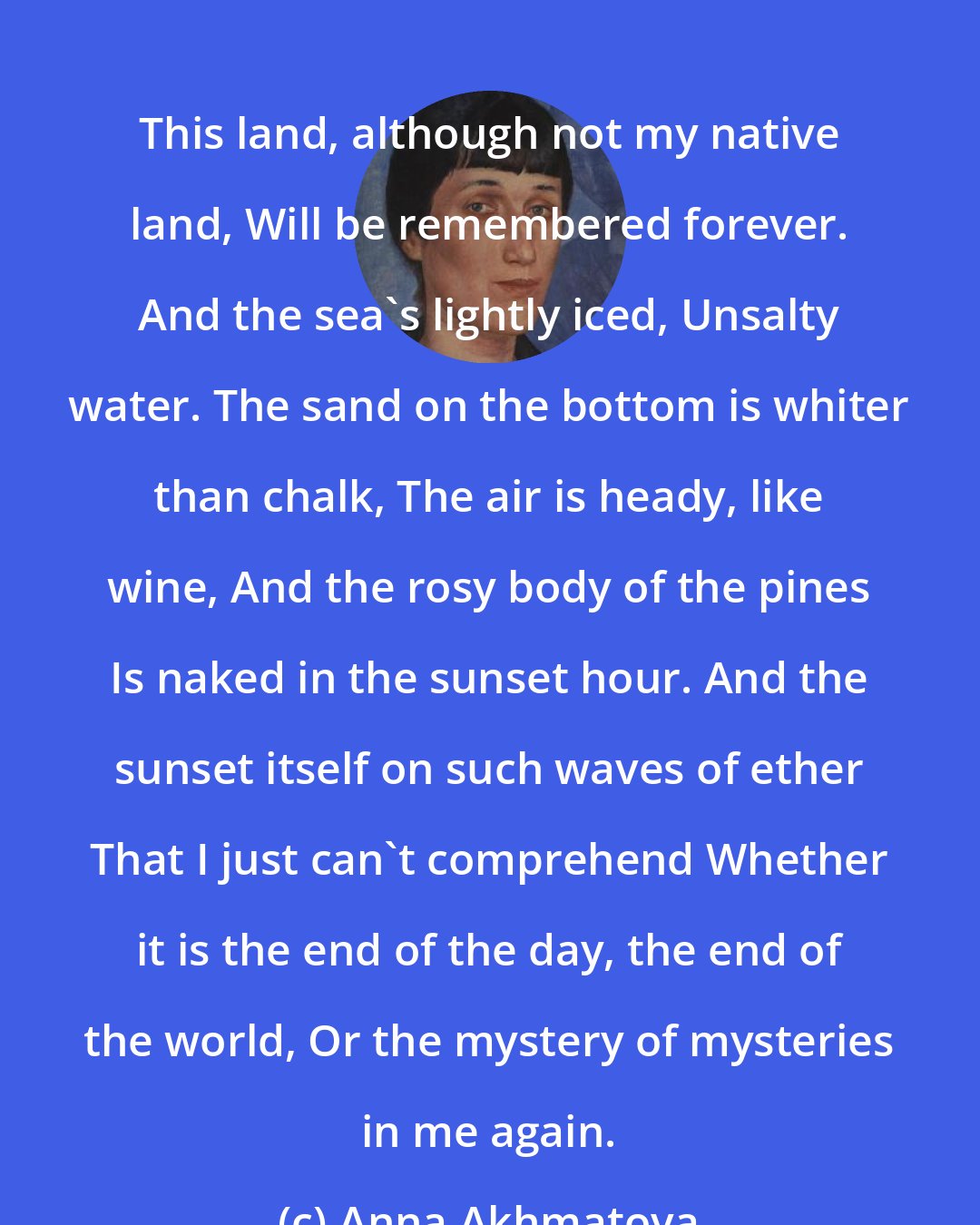 Anna Akhmatova: This land, although not my native land, Will be remembered forever. And the sea's lightly iced, Unsalty water. The sand on the bottom is whiter than chalk, The air is heady, like wine, And the rosy body of the pines Is naked in the sunset hour. And the sunset itself on such waves of ether That I just can't comprehend Whether it is the end of the day, the end of the world, Or the mystery of mysteries in me again.