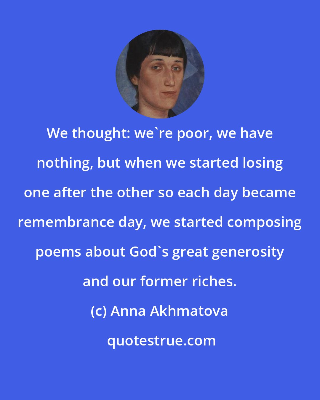 Anna Akhmatova: We thought: we're poor, we have nothing, but when we started losing one after the other so each day became remembrance day, we started composing poems about God's great generosity and our former riches.