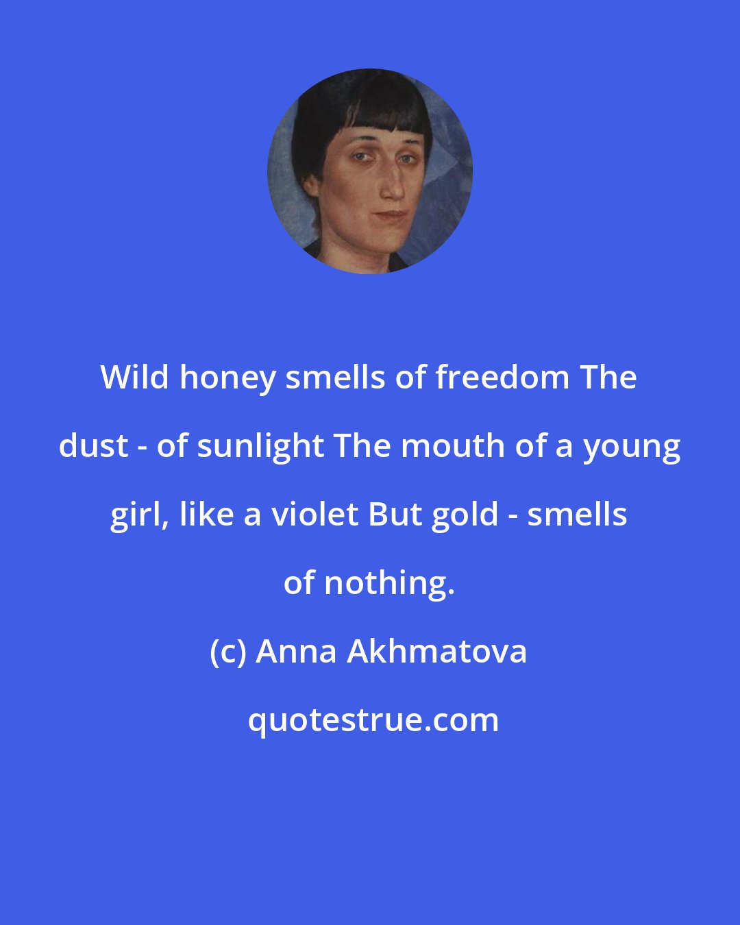 Anna Akhmatova: Wild honey smells of freedom The dust - of sunlight The mouth of a young girl, like a violet But gold - smells of nothing.